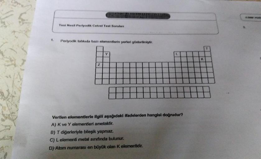 1.
Yeni Nesil Periyodik Cetvel Test Soruları
HIYOUR CUVEE
Periyodik tabloda bazı elementlerin yerleri gösterilmiştir.
Z
Verilen elementlerle ilgili aşağıdaki ifadelerden hangisi doğrudur?
A) K ve Y elementleri ametaldir.
B) T diğerleriyle bileşik yapmaz.
C