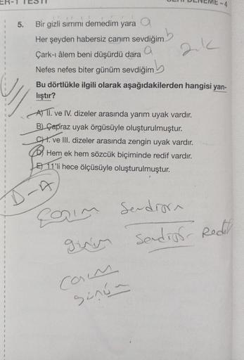 5.
Bir gizli sırrımı demedim yara a
nb
Her şeyden habersiz canım sevdiğim
a
Çark-ı âlem beni düşürdü dara
Nefes nefes biter günüm sevdiğim
Bu dörtlükle ilgili olarak aşağıdakilerden hangisi yan-
lıştır?
A) II. ve IV. dizeler arasında yarım uyak vardır.
B)
