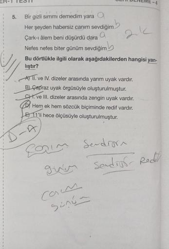 5.
Bir gizli sırrımı demedim yara a
nb
Her şeyden habersiz canım sevdiğim
a
Çark-ı âlem beni düşürdü dara
Nefes nefes biter günüm sevdiğim
Bu dörtlükle ilgili olarak aşağıdakilerden hangisi yan-
lıştır?
A) II. ve IV. dizeler arasında yarım uyak vardır.
B) 