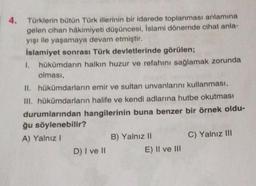 4. Türklerin bütün Türk illerinin bir idarede toplanması anlamına
gelen cihan hâkimiyeti düşüncesi, İslami dönemde cihat anla-
yışı ile yaşamaya devam etmiştir.
İslamiyet sonrası Türk devletlerinde görülen;
1. hükümdarın halkın huzur ve refahını sağlamak zorunda
olması,
II. hükümdarların emir ve sultan unvanlarını kullanması,
III. hükümdarların halife ve kendi adlarına hutbe okutması
durumlarından hangilerinin buna benzer bir örnek oldu-
ğu söylenebilir?
A) Yalnız I
D) I ve II
B) Yalnız II
E) II ve III
C) Yalnız III