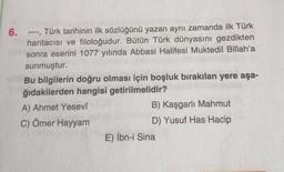 6.
Türk tarihinin ilk sözlüğünü yazan aynı zamanda ilk Türk
haritacısı ve filoloğudur. Bütün Türk dünyasını gezdikten
sonra eserini 1077 yılında Abbasi Halifesi Muktedil Billah'a
sunmuştur.
www.
Bu bilgilerin doğru olması için boşluk bırakılan yere aşa-
ğıdakilerden hangisi getirilmelidir?
A) Ahmet Yesevi
C) Ömer Hayyam
B) Kaşgarlı Mahmut
D) Yusuf Has Hacip
E) İbn-i Sina