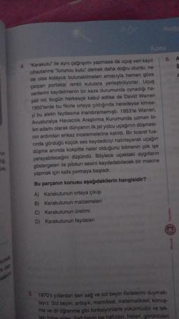 un
lig
4.
"Karakutu ile aynı çağrışımı yapmasa da uçuş veri kayıt
cihazlarına "turuncu kutu" demek daha doğru olurdu; ne
de olsa kolayca bulunabilmeleri amacıyla hemen göze
çarpan portakal renkli kutulara yerleştiriliyorlar. Uçuş
verilerini kaydetmenin bir kaza durumunda oynadığı ha-
yati rol, bugün herkesçe kabul edilse de David Warren
1950'lerde bu fikirle ortaya çıktığında neredeyse kimse-
yi bu aletin faydasına inandıramamıştı. 1953'te Warren,
Avusturalya Havacılık Araştırma Kurumunda uzman bi-
lim adamı olarak dünyanın ilk jet yolcu uçağının düşmesi-
nin ardından enkaz incelemelerine katıldı. Bir ticaret fua-
rında gördüğü küçük ses kaydediciyi hatırlayarak uçağın
düşme anında kokpitte neler olduğunu bilmenin çok işe
yarayabileceğini düşündü. Böylece uçaktaki aygıtların
göstergeleri ile pilotun sesini kaydedebilecek bir makine
yapmak için kafa yormaya başladı.
Bu parçanın konusu aşağıdakilerin hangisidir?
A) Karakutunun ortaya çıkışı
B) Karakutunun malzemeleri
5.
Konu
C) Karakutunun üretimi
D) Karakutunun faydalanı
6.
1970'li yıllardan beri sağ ve sol beyin ifadelerini duymak-
tayız. Sol beyin; ardışık, mantıksal, matematiksel, konuş-
ma ve dil öğrenme gibi fonksiyonlarla yükümlüdür ve tek-
tentüme gider San bevin ise hafızayı, hisleri, görüntüleri
A
C