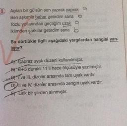 8. Açılan bir gülsün sen yaprak yaprak
Ben aşkımla bahar getirdim sana
Tozlu yollarından geçtiğim uzak a
İklimden şarkılar getirdim sana b
Bu dörtlükle ilgili aşağıdaki yargılardan hangisi yan-
liştır?
A) Çapraz uyak düzeni kullanılmıştır.
B) 6+5 duraklı 11'li hece ölçüsüyle yazılmıştır.
ve III. dizeler arasında tam uyak vardır.
DII ve IV. dizeler arasında zengin uyak vardır.
ELirik bir şiirden alınmıştır.