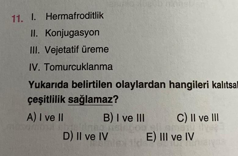 11. I. Hermafroditlik
II. Konjugasyon
III. Vejetatif üreme
IV. Tomurcuklanma
Yukarıda belirtilen olaylardan hangileri kalıtsal
çeşitlilik sağlamaz?
A) I ve II
B) I ve III
D) II ve IV
C) II ve III
E) III ve IV