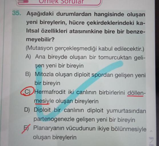 Soru
35. Aşağıdaki durumlardan hangisinde oluşan
yeni bireylerin, hücre çekirdeklerindeki ka-
litsal özellikleri atasınınkine bire bir benze-
meyebilir?
(Mutasyon gerçekleşmediği kabul edilecektir.)
A) Ana bireyde oluşan bir tomurcuktan geli-
şen yeni bir 