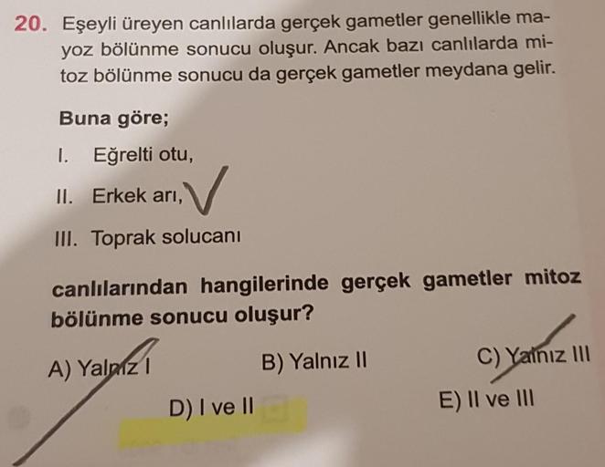 20. Eşeyli üreyen canlılarda gerçek gametler genellikle ma-
yoz bölünme sonucu oluşur. Ancak bazı canlılarda mi-
toz bölünme sonucu da gerçek gametler meydana gelir.
Buna göre;
I. Eğrelti otu,
V
III. Toprak solucanı
II. Erkek arı,
canlılarından hangilerind