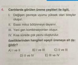 4. Canlılarda görülen üreme çeşitleri ile ilgili,
1. Değişen çevreye uyumu yüksek olan bireyler
oluşur.
II. Esasi mitoz bölünmeye dayanır.
III. Yeni gen kombinasyonları oluşur.
IV. Kısa sürede çok yavru oluşturulur.
özelliklerinden hangileri eşeyli üremeye ait de-
ğildir?
A) I ve II
B) I ve III
D) II ve IV
C) II ve III
E) III ve IV