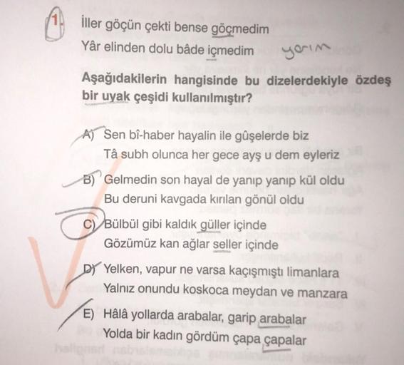 İller göçün çekti bense göçmedim
Yâr elinden dolu bâde içmedim
yarım
Aşağıdakilerin hangisinde bu dizelerdekiyle özdeş
bir uyak çeşidi kullanılmıştır?
A) Sen bî-haber hayalin ile gûşelerde biz
Tâ subh olunca her gece ayş u dem eyleriz
Gelmedin son hayal de