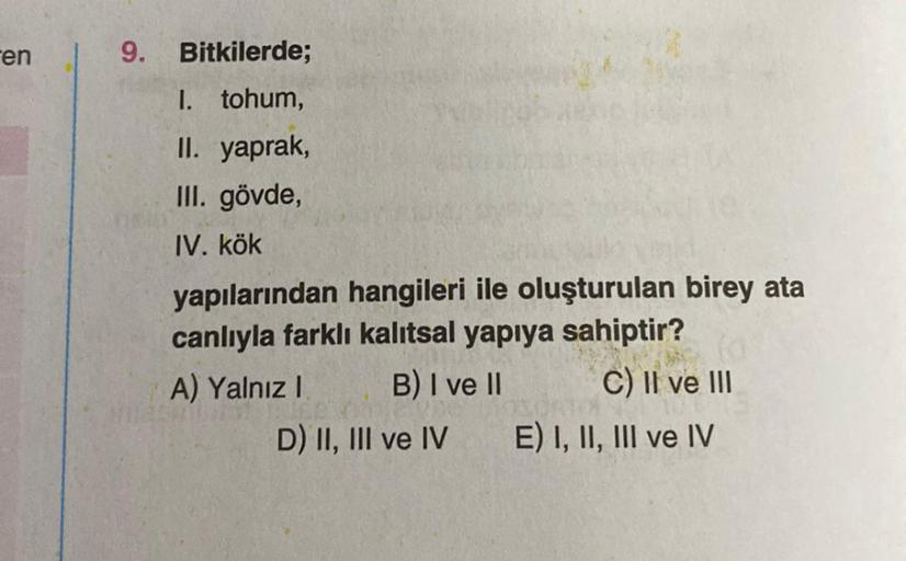 en
9. Bitkilerde;
I. tohum,
II. yaprak,
III. gövde,
IV. kök
yapılarından hangileri ile oluşturulan birey ata
canlıyla farklı kalıtsal yapıya sahiptir?
A) Yalnız I
B) I ve II
C) II ve III
D) II, III ve IV E) I, II, III ve IV