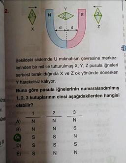 T.
2.
unde
ell
X
N
Sulden 12
A)
N
B) N
S
S
S
D)
E)
d
NZ ZSSN
Y
Buna göre pusula iğnelerinin numaralandırılmış
ündey 1, 2, 3 kutuplarının cinsi aşağıdakilerden hangisi
olabilir?
2
2
d
Şekildeki sistemde U mıknatısın çevresine merkez-
lerinden bir mil ile tutturulmuş X, Y, Z pusula iğneleri
serbest bırakıldığında X ve Z ok yönünde dönerken
Y hareketsiz kalıyor.
3
S
NSN SZW
3
N
N
6
D
S
A