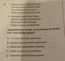 8. 1. Hele bir düşün ki gözümün nuru
Bu kadar parayı sana kim verdi
Bazı fukaraya bulma kusuru
Mesti kundurayı sana kim verdi
II. Mahkeme meclisi icad olduğu
Çeşme-i rüşvetin akmaklığından
Kaza belâ ile âlem dolduğu
Kazların kadıya uçmaklığından
Aşağıdakilerden hangisi, numaralanmış bu dörtlük-
lerin ortak özelliği değildir?
A) 11'li hece ölçüsüyle söylenmesi
B) Çapraz uyak düzeninde uyaklanması
C) Satirik şiire özgü özellikler taşıması
D) Ahenk unsurlarına yer verilmesi
E) İrsalimesel sanatına başvurulması
biebie