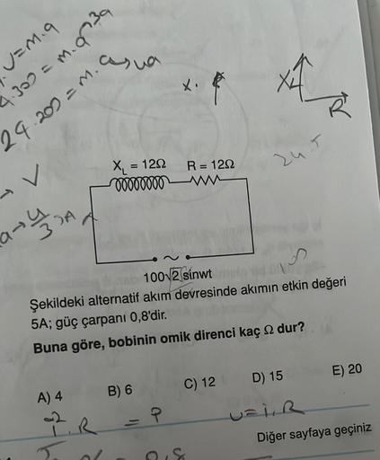 U=M.9
4.309 = m. 9739
29.202 = M.
V
33A
asia
A) 4
2. R
Tod
R = 120
X₁ = 120
ooooooooww
100√2 sínwt
4
Şekildeki alternatif akım devresinde akımın etkin değeri
5A; güç çarpanı 0,8'dir.
Buna göre, bobinin omik direnci kaç dur?
B) 6
Ave
Ŕ
P
24.5
C) 12 D) 15
UF