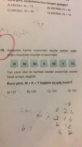 gore,
A) EBOB(A, B) = 10
C) EBOB(C, D) = 30
21
aşağıdakilerden
18. Aşağıdaki kartlar üzerindeki sayılar soldan sağa
doğru küçükten büyüğe sıralanmıştır.
A) 137
M
150
30
hangisi yanlıştır?
B) EBOB(B, C) = 40
D) EBOB(A, D) = 10
B) 135
61
K 48
Yan yana olan i