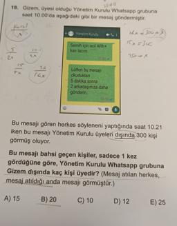 2000
19. Gizem, üyesi olduğu Yönetim Kurulu Whatsapp grubuna
saat 10.00'da aşağıdaki gibi bir mesaj göndermiştir.
Kenel
sta
Yx
93
20
76x
A) 15
Yönetim Kurulu
Semih için acil ARh+
kan lazım.
B) 20
10:00
Lütfen bu mesajı
okuduktan
5 dakika sonra
2 arkadaşınıza daha
gönderin.
10:00
C) 10
16x = 300+
Bu mesajı gören herkes söyleneni yaptığında saat 10.21
iken bu mesajı Yönetim Kurulu üyeleri dışında 300 kişi
görmüş oluyor.
Jou +/83)
15x 5300
Bu mesajı bahsi geçen kişiler, sadece 1 kez
gördüğüne göre, Yönetim Kurulu Whatsapp grubuna
Gizem dışında kaç kişi üyedir? (Mesaj atılan herkes,
mesaj atıldığı anda mesajı görmüştür.)
v=x
D) 12
E) 25