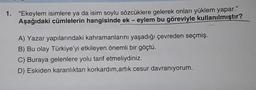 1. "Ekeylem isimlere ya da isim soylu sözcüklere gelerek onları yüklem yapar."
Aşağıdaki cümlelerin hangisinde ek- eylem bu göreviyle kullanılmıştır?
A) Yazar yapılarındaki kahramanlarını yaşadığı çevreden seçmiş.
B) Bu olay Türkiye'yi etkileyen önemli bir göçtü.
C) Buraya gelenlere yolu tarif etmeliydiniz.
D) Eskiden karanlıktan korkardım, artık cesur davranıyorum.