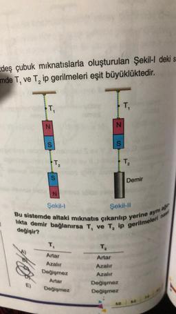 zdeş çubuk mıknatıslarla oluşturulan Şekil-l deki s
mde T, ve T₂ ip gerilmeleri eşit büyüklüktedir.
T₁
E)
N
S
T₂
2
S
N
Şekil-l
T₁
Artar
Azalır
Değişmez
Artar
Değişmez
N
T₂
Artar
Azalır
Azalır
S
Bu sistemde altaki mıknatıs çıkarılıp yerine aynı a
likta demir bağlanırsa T, ve T₂ ip gerilmeleri
Şekil-II
değişir?
ağır
nasil
Değişmez
Değişmez
T₁
5.D
T₂
Demir
4.0