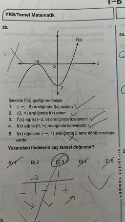 YKS/Temel Matematik
22.
3.
y
201
-3
#
-2
Şekilde f'(x) grafiği verilmiştir.
1.
(-∞, -3) aralığında f(x) azalan
2. (0, ∞) aralığında f(x) artan
3.
f'(x) eğrisi (-3, 0) aralığında azalandır.
4. f(x) eğrisi (0, ∞) aralığında konvekstir.
A)
5. f(x) eğrisinin (-∞, 1) aralığında 2 tane dönüm noktası
ginga 21
vardır.
Yukarıdaki ifadelerin kaç tanesi doğrudur?
B) 2
V
f'(x)
C) 3
+
IS
D)4
E) 5
24.
yayıncılık
DWWD 9
2