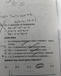 25
=1(x) = 3ax²¹² +2bx4c
39(x+4) (x-2)
17 f(x) 3. dereceden bir fonksiyondur.
f(x) = ax³ + bx² + cx + d,
●
f(-4)= 2 ve f'(-4)= 0
f(2)=-2 ve f'(2) = 0
olmak üzere
167
I. f(x) fonksiyonu birbirinden farklı 3 noktada x - ekseni-
ni keser.
mibe
II.
f(x) = 2 denkleminin 2 tane çözümü vardır.
III. f(x) = -3 denkleminin 1 tane çözümü vardır.
A) 1 B) 2
masti
IV. A(-1,0) noktası f(x) fonksiyonun dönüm noktasıdır.
V. (-4, 2) aralığında f(x) fonksiyonun azalandır.
ifadelerin kaç tanesi daima doğrudur?
2
C) 3
D)4
0-10
/E) 5