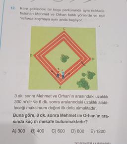 12. Kare şeklindeki bir koşu parkurunda aynı noktada
bulunan Mehmet ve Orhan farklı yönlerde ve eşit
hızlarda koşmaya aynı anda başlıyor.
D
A
B
3 dk. sonra Mehmet ve Orhan'ın arasındaki uzaklık
300 m'dir ve 6 dk. sonra aralarındaki uzaklık alabi-
leceği maksimum değeri ilk defa almaktadır.
Buna göre, 8 dk. sonra Mehmet ile Orhan'ın ara-
sında kaç m mesafe bulunmaktadır?
A) 300 B) 400 C) 600
D) 800 E) 1200
TYT GEOMETRİKA (102012021