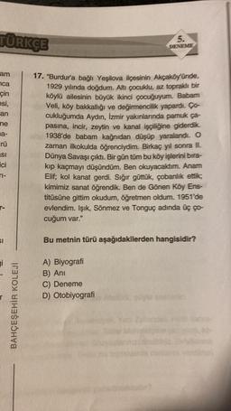 TÜRKÇE
am
ca
çin
esi,
an
ne
a-
rü
si
ici
TI-
r-
SI
Fi
BAHÇEŞEHİR KOLEJİ
5.
DENEME
17. "Burdur'a bağlı Yeşilova ilçesinin Akçaköy'ünde,
1929 yılında doğdum. Altı çocuklu, az topraklı bir
köylü ailesinin büyük ikinci çocuğuyum. Babam
Veli, köy bakkallığı ve değirmencilik yapardı. Ço-
cukluğumda Aydın, İzmir yakınlarında pamuk ça-
pasina, incir, zeytin ve kanal işçiliğine giderdik.
1938'de babam kağnıdan düşüp yaralandı. O
zaman ilkokulda öğrenciydim. Birkaç yıl sonra II.
Dünya Savaşı çıktı. Bir gün tüm bu köy işlerini bira-
kıp kaçmayı düşündüm. Ben okuyacaktım. Anam
Elif; kol kanat gerdi. Sığır güttük, çobanlık ettik;
kimimiz sanat öğrendik. Ben de Gönen Köy Ens-
titüsüne gittim okudum, öğretmen oldum. 1951'de
evlendim. Işık, Sönmez ve Tonguç adında üç ço-
cuğum var."
Bu metnin türü aşağıdakilerden hangisidir?
A) Biyografi
B) Ani
C) Deneme
D) Otobiyografi