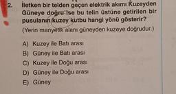 2.
İletken bir telden geçen elektrik akımı Kuzeyden
Güneye doğru ise bu telin üstüne getirilen bir
pusulanın kuzey kutbu hangi yönü gösterir?
(Yerin manyetik alanı güneyden kuzeye doğrudur.)
A) Kuzey ile Batı arası
B) Güney ile Batı arası
C) Kuzey ile Doğu arası
D) Güney ile Doğu arası
E) Güney