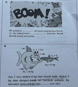 6.
8.
34
A
BOOM!
W
ZA
Bir patlama
tir. Bu çarpışmada ........
kinetik enerji korunmaz.
VIZZA
€
m, = 6 kg
Awa
AW
olmayan çarpışmaya örnck-
... korunur. Ancak
V₁ = 1 m/s
V₂ = 0
m₂ = 2 kg
Hızı 1 m/s, kütlesi 6 kg olan büyük balık, kütlesi 2
kg olan durgun balığı bir hamlede yutuyor. Bu
işlemden sonra balığın hızı ....... m/s olur,