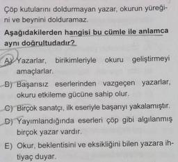 Çöp kutularını doldurmayan yazar, okurun yüreği-
ni ve beynini dolduramaz.
Aşağıdakilerden hangisi bu cümle ile anlamca
aynı doğrultudadır?
A
A Yazarlar, birikimleriyle okuru geliştirmeyi
amaçlarlar.
B) Başarısız eserlerinden vazgeçen yazarlar,
okuru etkileme gücüne sahip olur.
C) Birçok sanatçı, ilk eseriyle başarıyı yakalamıştır.
D) Yayımlandığında eserleri çöp gibi algılanmış
birçok yazar vardır.
E) Okur, beklentisini ve eksikliğini bilen yazara ih-
tiyaç duyar.