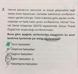 2. Hizmet alanlarının ekonomik ve sosyal gelişmelere bağlı
olarak önem kazanması, hizmetler sektörünün sınıflandırıl-
masını gerekli kılmıştır. Farklı kriterlere göre yapılan sınıfla-
malardan en fazla kabul gören sınıflandırma, Hizmet Tica-
reti Genel Anlaşması (GATS) kapsamında, Dünya Ticaret
Örgütü'nün oluşturduğu sınıflandırmadır.
Buna göre aşağıda verilenlerden hangisinin bu sınıf-
landırma içerisinde yer aldığı söylenemez?
A) Tarım faaliyetleri
BY Ulaştırma faaliyetleri
Dağıtım faaliyetleri
D) Eğitim faaliyetleri +
EY Haberleşme faaliyetleri