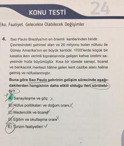 KONU TESTİ
Eko. Faaliyet. Gelecekte Olabilecek Değişimler
4. Sao Paulo Brezilya'nın en önemli kentlerinden biridir.
Çevresindeki şehirsel alan ve 20 milyonu bulan nüfusu ile
Güney Amerika'nın en büyük kentidir. 1700'lerde küçük bir
kasaba iken verimli topraklarında gelişen kahve üretimi sa-
yesinde hızla büyümüştür. Kısa bir sürede sanayi, ticaret
ve bankacılık merkezi hâline gelen kent cazibe alanı haline
gelmiş ve nüfuslanmıştır.
Buna göre Sao Paulo şehrinin gelişim sürecinde aşağı-
dakilerden hangisinin daha etkili olduğu ileri sürülebi-
Vir?
24
JA)
A) Sanayileşme ve göç X
B) Nüfus politikaları ve doğum oranıX
Madencilik ve ticaret
D) Eğitim ve okullaşma oran
E) Turizm faaliyetleri V