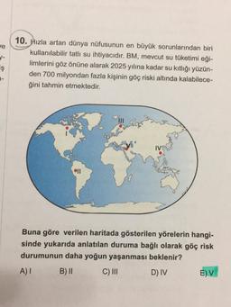 ve
d-
iş
1-
10. Hızla artan dünya nüfusunun en büyük sorunlarından biri
kullanılabilir tatlı su ihtiyacıdır. BM, mevcut su tüketimi eği-
limlerini göz önüne alarak 2025 yılına kadar su kıtlığı yüzün-
den 700 milyondan fazla kişinin göç riski altında kalabilece-
ğini tahmin etmektedir.
11
IV
Buna göre verilen haritada gösterilen yörelerin hangi-
sinde yukarıda anlatılan duruma bağlı olarak göç risk
durumunun daha yoğun yaşanması beklenir?
A) I
B) II
C) III
D) IV
E) V