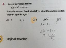 2
4. Gerçel sayılarda tanımlı
f(x) = x²-5x + 8
fonksiyonunun üzerindeki (f(1), k) noktasından çizilen
teğetin eğimi kaçtır?
A)-1
B) 2
EX 5
Orijinal Yayınları
C) 3
D) 4
2x-5 =.
2f(1)-5= m
f(1) = m +3
+5
2