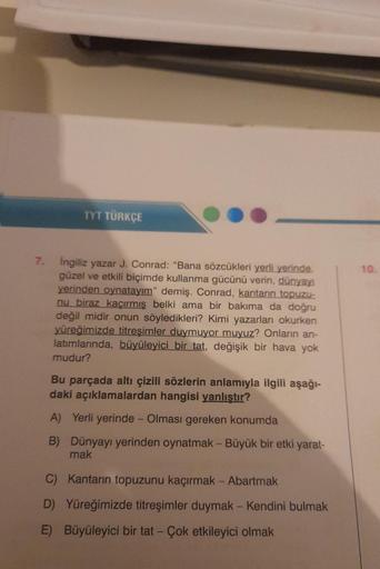 7.
TYT TÜRKÇE
İngiliz yazar J. Conrad: "Bana sözcükleri yerli yerinde.
güzel ve etkili biçimde kullanma gücünü verin, dünyayı
yerinden oynatayım" demiş. Conrad, kantarın topuzu-
nu biraz kaçırmış belki ama bir bakıma da doğru
değil midir onun söyledikleri?