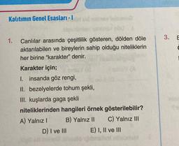 Kalıtımın Genel Esasları - 1
1.
Canlılar arasında çeşitlilik gösteren, dölden döle
aktarılabilen ve bireylerin sahip olduğu niteliklerin
her birine "karakter" denir.
Karakter için;
I. insanda göz rengi,
II. bezelyelerde tohum şekli,
III. kuşlarda gaga şekli
niteliklerinden hangileri örnek gösterilebilir?
A) Yalnız I
B) Yalnız II C) Yalnız III
D) I ve III
E) I, II ve III
jibnin
3. E