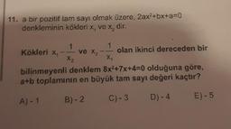 11. a bir pozitif tam sayı olmak üzere, 2ax²+bx+a=0
denkleminin kökleri x, ve x, dir.
Kökleri X₁
1
X₂
ve X₂
1
B)-2
11
X₁
olan ikinci dereceden bir
bilinmeyenli denklem 8x²+7x+4-0 olduğuna göre,
a+b toplamının en büyük tam sayı değeri kaçtır?
A)-1
C) -3 D) - 4
E)-5