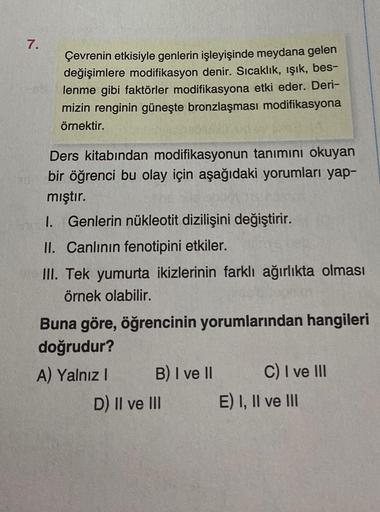 7.
Çevrenin etkisiyle genlerin işleyişinde meydana gelen
değişimlere modifikasyon denir. Sıcaklık, ışık, bes-
lenme gibi faktörler modifikasyona etki eder. Deri-
mizin renginin güneşte bronzlaşması modifikasyona
örnektir.
Ders kitabından modifikasyonun tan