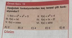 Ornek Soru 15
Aşağıdaki fonksiyonlardan kaç tanesi çift fonk-
siyondur?
1. f(x) = x4 + x² +5
III. f(x) = lxl
V. f(x) = cosx
A) 2
Çözüm
B) 3
II. f(x) = x³ + 4
IV. f(x) = lx - 21
VI. f(x) = sinx
D) 5
C) 4
E) 6