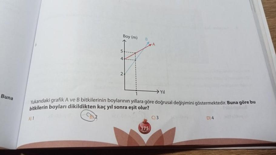 Buna
Boy (m)
CB
B
→ Yıl
Yukarıdaki grafik A ve B bitkilerinin boylarının yıllara göre doğrusal değişimini göstermektedir. Buna göre bu
bitkilerin boyları dikildikten kaç yıl sonra eşit olur?
A) 1
175
C) 3
D) 4