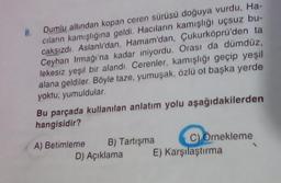 Dumlu altından kopan ceren sürüsü doğuya vurdu, Ha-
cıların kamışlığına geldi. Hacıların kamışlığı uçsuz bu-
caksızdı. Aslanlı'dan, Hamam'dan, Çukurköprü'den ta
Ceyhan Irmağı'na kadar iniyordu. Orası da dümdüz,
lekesiz yeşil bir alandı. Cerenler, kamışlığı geçip yeşil
alana geldiler. Böyle taze, yumuşak, özlü ot başka yerde
yoktu, yumuldular.
8.
Bu parçada kullanılan anlatım yolu aşağıdakilerden
hangisidir?
A) Betimleme
C) Ornekleme
E) Karşılaştırma
B) Tartışma
D) Açıklama