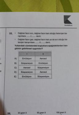 r-
55. Dağıtan fazın sıvı, dağılan fazın katı olduğu heterojen ka-
rışımlara ................. denir.
56.
●
.
Dağıtan fazın gaz, dağılan fazın katı ya da sıvı olduğu he-
terojen karışımlara ................ denir.
Yukarıdaki cümlelerdeki boşluklara aşağıdakilerden han-
gisinin getirilmesi uygundur?
A)
B)
C)
D)
E)
I
Emülsiyon
Süspansiyon
Aerosol
Süspansiyon
Emülsiyon
30 gram X
||
kendalhoca
Aerosol
Emülsiyon
Süspansiyon
Aerosol
Süspansiyon
50 gram X
150 gram X