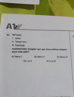 AW
57. Saf suya,
1. Şeker
II. Tebeşir tozu
III. Zeytinyağı
maddelerinden hangileri ayrı ayrı ilave edilirse süspan-
siyon elde edilir?
A) Yalnız I
D) I ve II
B) Yalnız II
E) II ve III
C) Yalnız III
80 arom