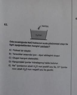 62.
H₂O(s)
NaCl(k)
Oda sıcaklığında NaCI katısının suda çözünmesi olayı ile
ilgili aşağıdakilerden hangisi yanlıştır?
A) Fiziksel bir olaydır.
B) Tanecikler arasında iyon - dipol etkileşimi oluşur.
C) Oluşan karışım elektrolittir.
D) Karışımdaki iyonlar hidratlaşmış halde bulunur.
E) Na* iyonlarının etrafi H₂O nun pozitif ucu ile, C iyonla-
rinin etrafi H₂O nun negatif ucu ile çevrilir.
6