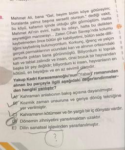 8.
Mehmet Ali, bana "Gel, beyim bizim köye götüreyim;
buralarda yalnız başına sersefil olursun." dediği vakit,
bu köyü, kafamın içinde olduğu gibi görmüştüm. Hatta
Mehmet Ali'nin evini, hatta bu odayı, hatta bu delikten
seyrettiğim manzarayı... Zaten Cihan Savaşı'nda kolumu
kaybetmeden önce bütün şiir kabiliyetimi, bütün sade dilli-
liğimi kaybetmiş bulunuyordum. Korkunç, iğrenç ve yalçın
gerçek parmaklarının ucundaki kan ve alnının ortasındaki
çamurla çoktan bana görünmüştü. Biliyordum ki toprak
katı ve tabiat zalimdir ve insan, cinsi bozuk bir hayvandan
başka bir şey değildir; biliyordum ki insan, hayvanların en
kötüsü, en bayağısı ve en az sevimli olanıdır.
S
A
A
M
Yakup Kadri Karaosmanoğlu'nun "Yaban" romanından
alınan bu parçayla ilgili aşağıdaki değerlendirmeler-
den hangisi yanlıştır?
LA) Kahraman anlatıcının bakış açısına dayanılmıştır.
B) Kozmik zaman unsuruna ve geriye dönüş tekniğine
yer verilmiştir.
Le Kahramanın kötümser ve ön yargılı bir iç dünyası vardır.
DY Dönemin zihniyetini yansıtmaktan uzaktır.
E) Dilin sanatsal işlevinden yararlanılmıştır.
2
A
L