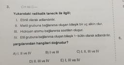 3.
CH=C-
Yukarıdaki radikalik tanecik ile ilgili;
I. Etinil olarak adlandırılır.
II. Metil grubuna bağlanırsa oluşan bileşik bir uç alkin olur.
III. Hidrojen atomu bağlanırsa asetilen oluşur.
IV. Etil grubuna bağlanırsa oluşan bileşik 1-bütin olarak adlandırılır.
yargılarından hangileri doğrudur?
A) I, II ve IV
B) I ve III
D) II, III ve IV
C) I, II, III ve IV
E) I, III ve IV
{
}
{
}
{
}
{
3
{
}
{
3
{
{
1
6.
E