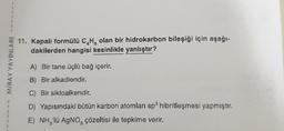 1
1
1
1
1
MİRAY YAYINLARI
11. Kapalı formülü C₂H, olan bir hidrokarbon bileşiği için aşağı-
dakilerden hangisi kesinlikle yanlıştır?
A) Bir tane üçlü bağ içerir.
B) Bir alkadiendir.
C) Bir sikloalkendir.
D) Yapısındaki bütün karbon atomları sp³ hibritleşmesi yapmıştır.
E) NH₂'lü AgNO, çözeltisi ile tepkime verir.