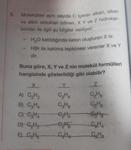 5.
Molekülleri aynı sayıda C içeren alkan, alken
Ive alkin oldukları bilinen, X Y ve Z hidrokar-
bonları ile ilgili şu bilgiler veriliyor;
H₂O katıldığında keton oluşturan X tir.
HBr ile katılma tepkimesi verenler X ve Y
dir.
Buna göre, X, Y ve Z nin molek