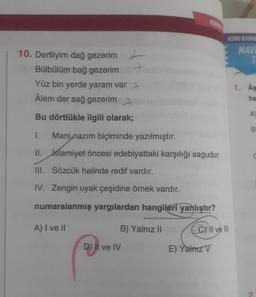 10. Dertliyim dağ gezerim
Bülbülüm bağ gezerim
Yüz bin yerde yaram var
Âlem der sağ gezerim
Bu dörtlükle ilgili olarak;
1.
Mani nazım biçiminde yazılmıştır.
II. İslamiyet öncesi edebiyattaki karşılığı sagudur.
III.
Sözcük halinde redif vardır.
IV. Zengin uyak çeşidine örnek vardır.
numaralanmış yargılardan hangileri yanlıştır?
A) I ve II
B) Yalnız II
KIRMIZI
D) II ve IV
KONU KAVRA
MAVI
T
CY Il ve Ill
E) Yalnız V
1. As
ha
A)
B
C