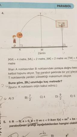 4.
✓
|KM| = 4 metre, |ML| = 2 metre, |AK| = 2 metre ve |TM| = 4
metre
20
İlhan A noktasından B noktasındaki potaya doğru bas
ketbol topunu atıyor. Top parabol şeklinde bir yol izleyip
T noktasında yerden yüksekliği maksimum oluyor.
Buna göre, |BL| uzunluğu kaç metredir?
(ipucu: K noktasını orijin kabul ediniz.)
20 A) 3
S
M
Zemin
C
B)
.V.
7
PARABOL
C) 4
B)
wwwwwwwww
D)
9
5. f: R→R, a > 0, b<0 ve c < 0 iken f(x) = ax² +
parabolünün grafiği aşağıdakilerden hangisi olabili
E) 5