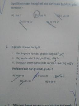 özelliklerinden hangileri ata canlidan farklılık gös-
terebilir?
3.
A) I vell
D) III ve IV
2. Eşeysiz üreme lle ligill,
B) ve IV
A) Yalnız !
Ve III
SV ve V
1. Her koşulda kalıtsal çeşitlilik sağlanır.
II. Hayvanlar aleminde görülmez.
III. Durağan ortam şartlarında canlılara avantaj sağlar. B
Ifadelerinden hangileri doğrudur?
Yalnız III
Il ve Ill
CHI've Il
E) II ve III
Canlıların üreme biçimlerinden biri olan bölünerek
RITCHIE
K