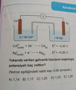 1.
Cd
0,1 M Cd2+
Cd²+
+ 2e-
V
+e→
Kendinizi
cd (k)
E = -0,40 V
(suda)
Ag (k)
Eº = +0,80 V
Ag (suda)
Yukarıda verilen galvanik hücrenin başlangıç
potansiyeli kaç volttur?
(Nernst eşitliğindeki sabit sayı 0,06 alınacak.)
A) 1,14 B) 1,17 C) 1,20 D) 1,23 E) 1,26
1 M Ag+
Ag