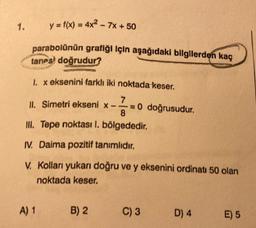 1.
y = f(x) = 4x² - 7x + 50
parabolünün grafığı için aşağıdaki bilgilerden kaç
tanes doğrudur?
FARMACIA REG
1. x eksenini farklı iki noktada keser.
7
II. Simetri ekseni x-- = 0 doğrusudur.
8
III. Tepe noktası 1. bölgededir.
IV. Daima pozitif tanımlıdır.
V. Kolları yukarı doğru ve y eksenini ordinati 50 olan
noktada keser.
A) 1
B) 2
C) 3
D) 4
E) 5